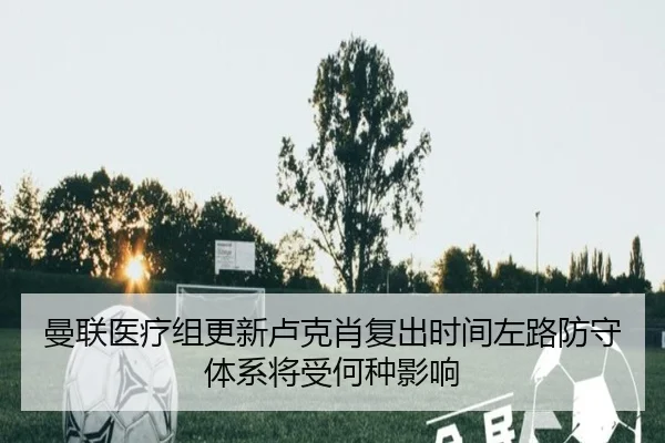 曼联医疗组更新卢克肖复出时间左路防守体系将受何种影响