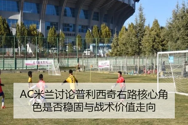 AC米兰讨论普利西奇右路核心角色是否稳固与战术价值走向（kaiyun）